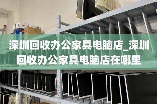 深圳回收办公家具电脑店_深圳回收办公家具电脑店在哪里