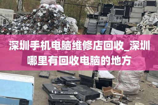 深圳手机电脑维修店回收_深圳哪里有回收电脑的地方