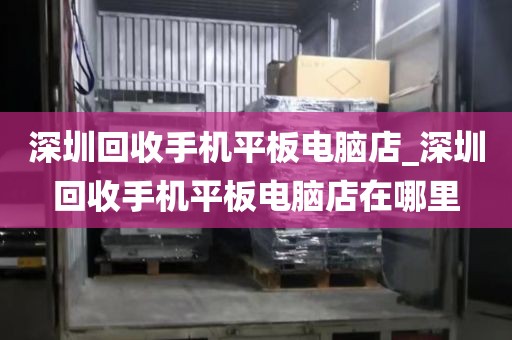 深圳回收手机平板电脑店_深圳回收手机平板电脑店在哪里