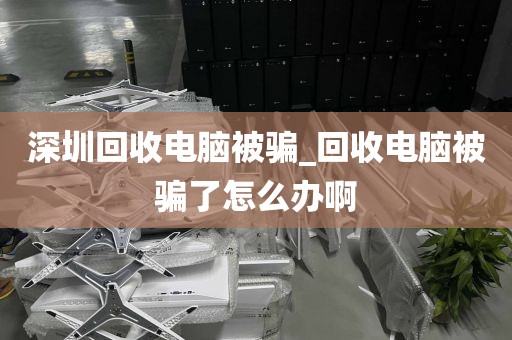 深圳回收电脑被骗_回收电脑被骗了怎么办啊