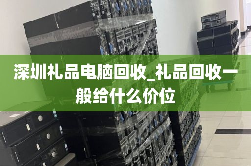 深圳礼品电脑回收_礼品回收一般给什么价位