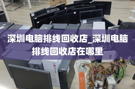 深圳电脑排线回收店_深圳电脑排线回收店在哪里