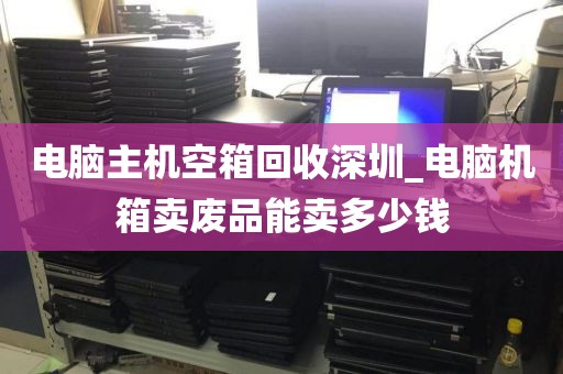 电脑主机空箱回收深圳_电脑机箱卖废品能卖多少钱