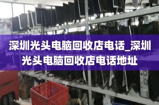 深圳光头电脑回收店电话_深圳光头电脑回收店电话地址