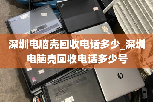 深圳电脑壳回收电话多少_深圳电脑壳回收电话多少号